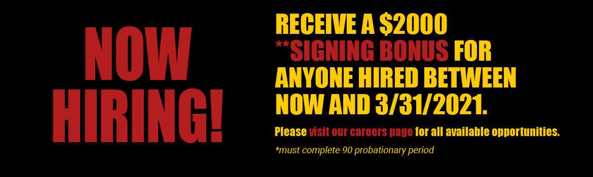NOW HIRING! RECEIVE A $2000 **SIGNING BONUS FOR ANYONE HIRED BETWEEN NOW AND 3/31/2021. Please visit our careers page for all available opportunities. *must complete 90 probationary period